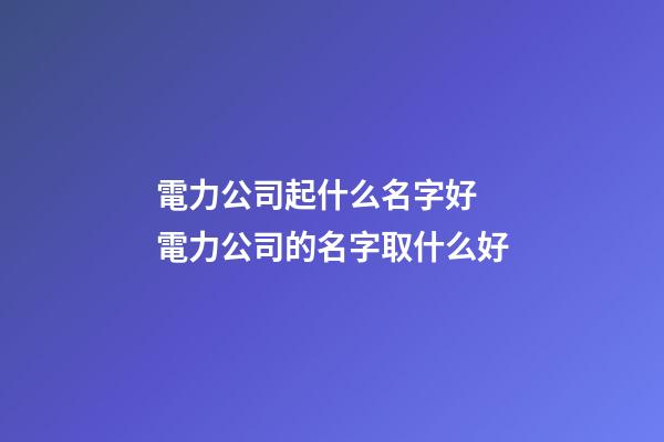 電力公司起什么名字好 電力公司的名字取什么好-第1張-公司起名-玄機派